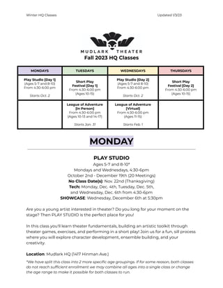 Winter HQ Classes Updated 1/3/23
Fall 2023 HQ Classes
MONDAYS TUESDAYS WEDNESDAYS THURSDAYS
Play Studio [Day 1]
(Ages 5-7 and 8-10)
From 4:30-6:00 pm
Starts Oct. 2
Short Play
Festival [Day 1]
From 4:30-6:00 pm
(Ages 10-15)
Play Studio [Day 2]
(Ages 5-7 and 8-10)
From 4:30-6:00 pm
Starts Oct. 2
Short Play
Festival [Day 2]
From 4:30-6:00 pm
(Ages 10-15)
League of Adventure
[In Person]
From 4:30-6:00 pm
(Ages 10-13 and 14-17)
Starts Jan. 31
League of Adventure
[Virtual]
From 4:30-6:00 pm
(Ages 11-15)
Starts Feb. 1
MONDAY
PLAY STUDIO
Ages 5-7 and 8-10*
Mondays and Wednesdays, 4:30-6pm
October 2nd - December 19th (20 Meetings)
No Class Date(s): Nov. 22nd (Thanksgiving)
Tech: Monday, Dec. 4th, Tuesday, Dec. 5th,
and Wednesday, Dec. 6th from 4:30-6pm
SHOWCASE: Wednesday, December 6th at 5:30pm
Are you a young artist interested in theater? Do you long for your moment on the
stage? Then PLAY STUDIO is the perfect place for you!
In this class you'll learn theater fundamentals, building an artistic toolkit through
theater games, exercises, and performing in a short play! Join us for a fun, sill process
where you will explore character development, ensemble building, and your
creativity.
Location: Mudlark HQ (1417 Hinman Ave.)
*We have split this class into 2 more specific age groupings. If for some reason, both classes
do not reach sufficient enrollment we may combine all ages into a single class or change
the age range to make it possible for both classes to run.
 
