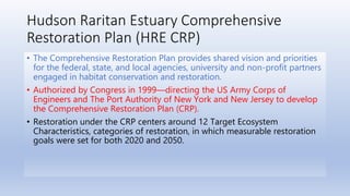 Hudson Raritan Estuary Comprehensive
Restoration Plan (HRE CRP)
• The Comprehensive Restoration Plan provides shared vision and priorities
for the federal, state, and local agencies, university and non-profit partners
engaged in habitat conservation and restoration.
• Authorized by Congress in 1999—directing the US Army Corps of
Engineers and The Port Authority of New York and New Jersey to develop
the Comprehensive Restoration Plan (CRP).
• Restoration under the CRP centers around 12 Target Ecosystem
Characteristics, categories of restoration, in which measurable restoration
goals were set for both 2020 and 2050.
 