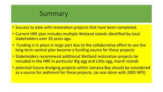 Summary
• Success to date with restoration projects that have been completed.
• Current HRE plan includes multiple Wetland islands identified by local
stakeholders over 10 years ago.
• Funding is in place in large part due to the collaborative effort to see the
long-term control plan become a funding source for these projects
• Stakeholders recommend additional Wetland restoration projects be
included in the HRE in particular Big egg and Little egg, marsh islands
• potential future dredging projects within Jamaica Bay should be considered
as a source for sediment for these projects. (as was done with 2001 NPS)
 