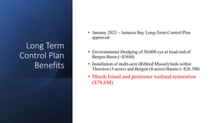 Long Term
Control Plan
Benefits
• January 2023 – Jamaica Bay Long-Term Control Plan
approved
• Environmental Dredging of 50,000 cys at head end of
Bergen Basin (~$36M)
• Installation of multi-acre (Ribbed Mussel) beds within
Thurston (3-acres) and Bergen (4-acres) Basins (~$26.3M)
• Marsh Island and perimeter wetland restoration
($78.6M)
 