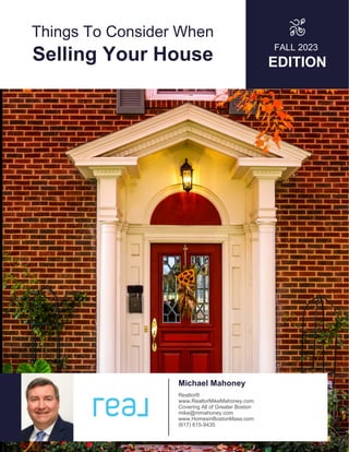 Things To Consider When
Selling Your House
FALL 2023
EDITION
Michael Mahoney
Realtor®
www.RealtorMikeMahoney.com
Covering All of Greater Boston
mike@mmahoney.com
www.HomesinBostonMass.com
(617) 615-9435
 