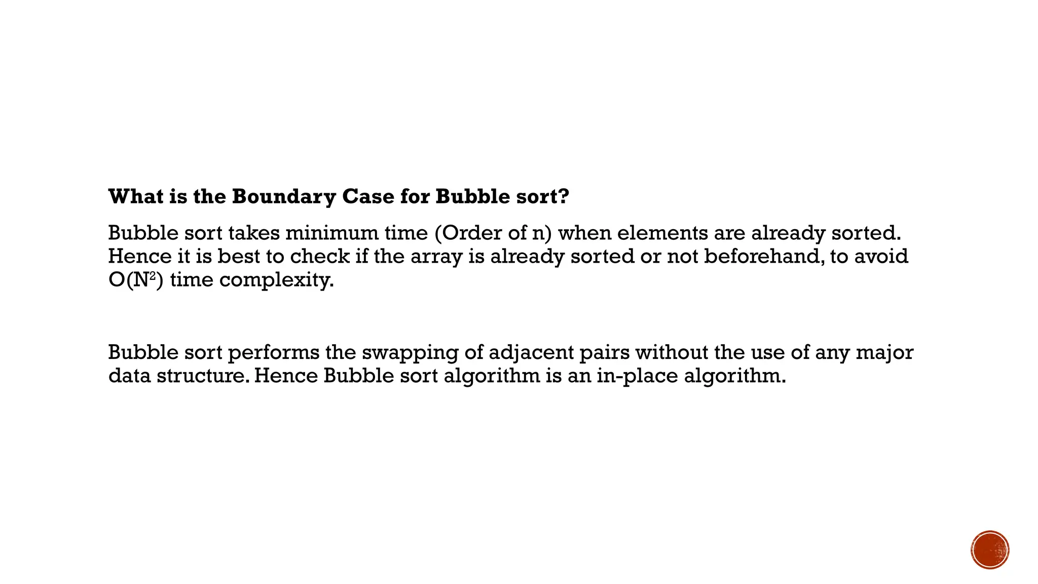 What is the Boundary Case for Bubble sort?
Bubble sort takes minimum time (Order of n) when elements are already sorted.
Hence it is best to check if the array is already sorted or not beforehand, to avoid
O(N2
) time complexity.
Bubble sort performs the swapping of adjacent pairs without the use of any major
data structure. Hence Bubble sort algorithm is an in-place algorithm.
 