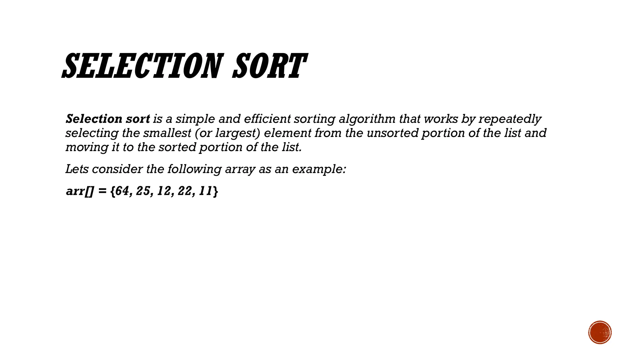 SELECTION SORT
Selection sort is a simple and efficient sorting algorithm that works by repeatedly
selecting the smallest (or largest) element from the unsorted portion of the list and
moving it to the sorted portion of the list.
Lets consider the following array as an example:
arr[] = {64, 25, 12, 22, 11}
 