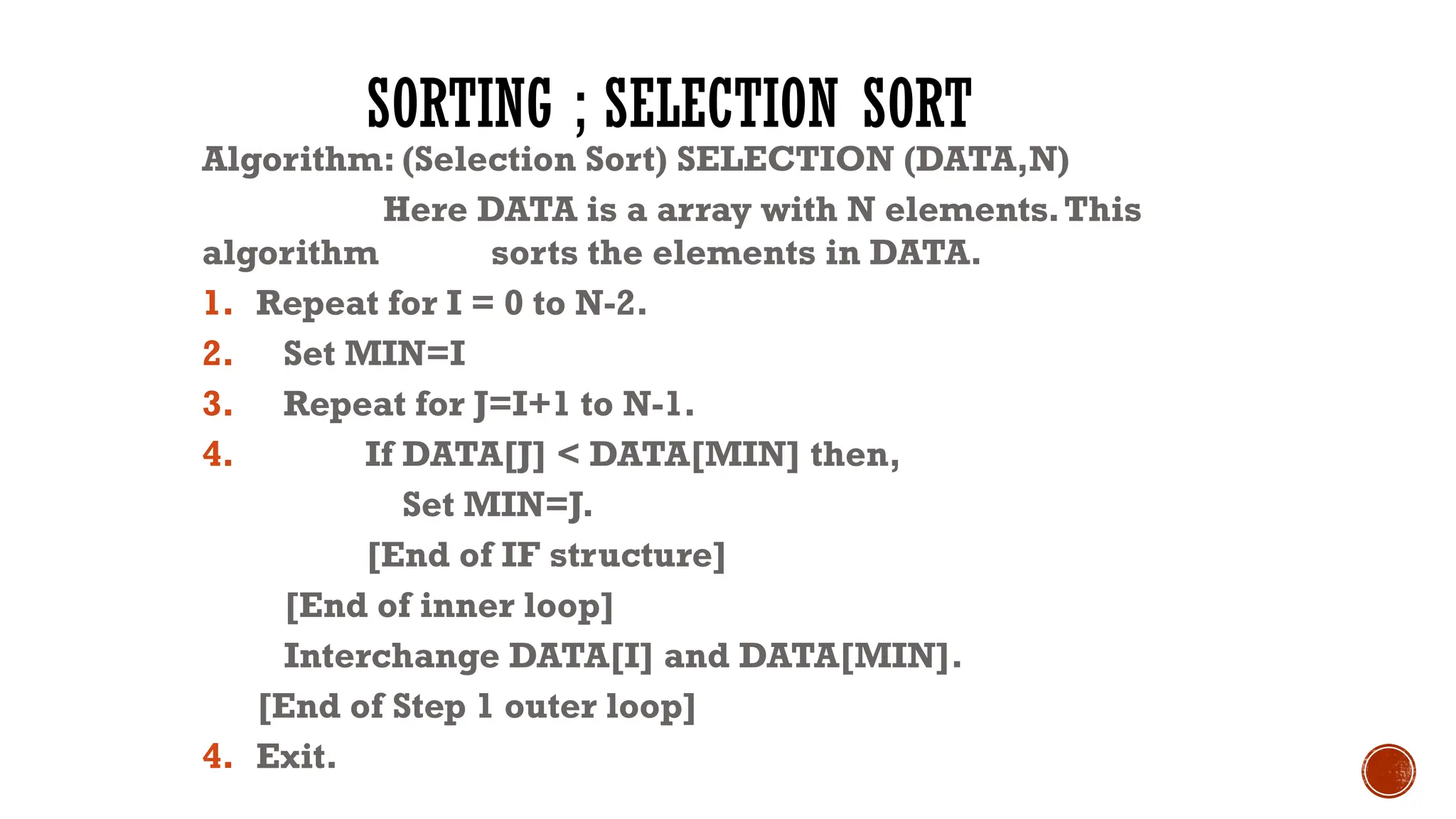 SORTING ; SELECTION SORT
Algorithm: (Selection Sort) SELECTION (DATA,N)
Here DATA is a array with N elements.This
algorithm sorts the elements in DATA.
1. Repeat for I = 0 to N-2.
2. Set MIN=I
3. Repeat for J=I+1 to N-1.
4. If DATA[J] < DATA[MIN] then,
Set MIN=J.
[End of IF structure]
[End of inner loop]
Interchange DATA[I] and DATA[MIN].
[End of Step 1 outer loop]
4. Exit.
 
