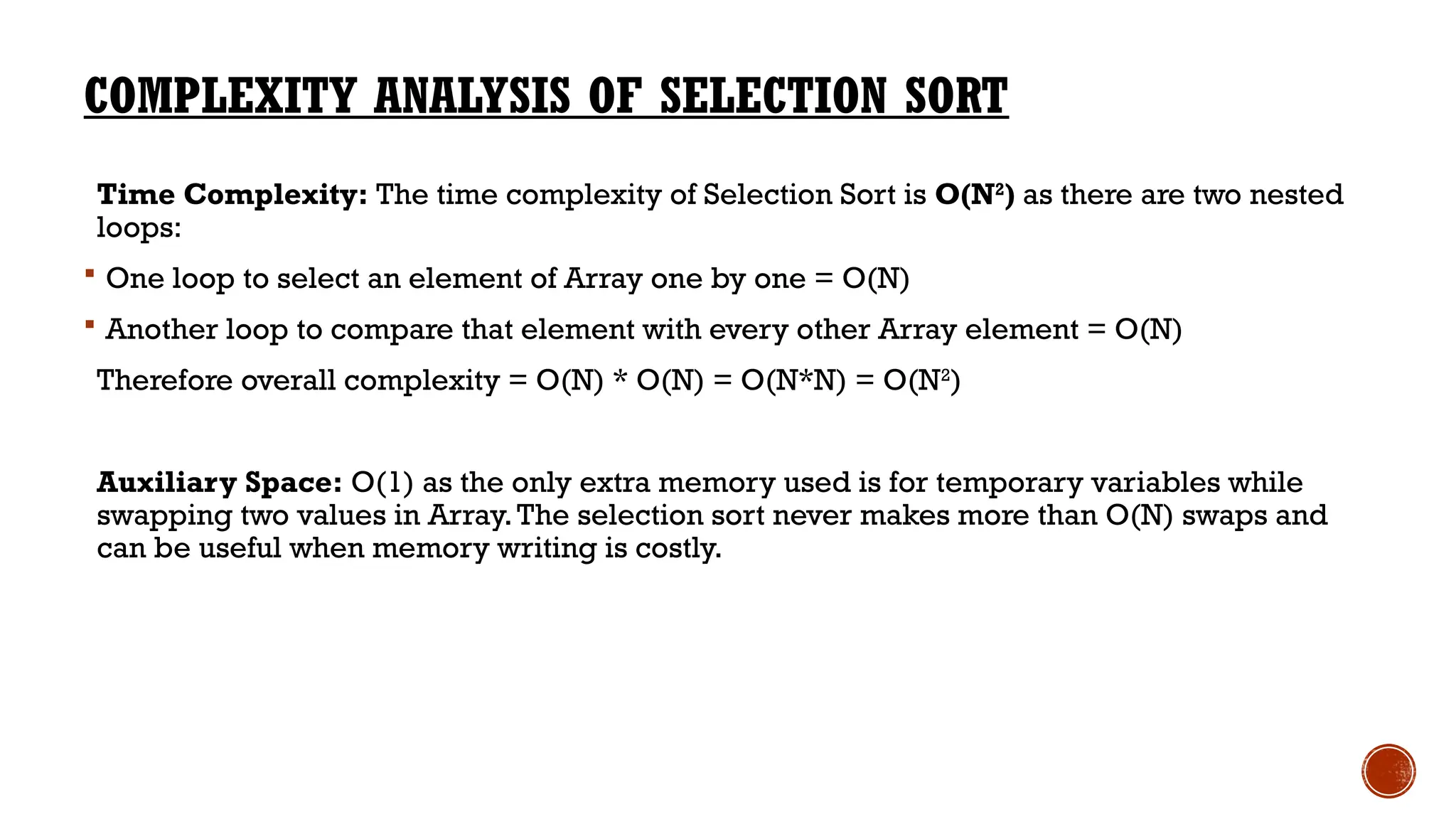 COMPLEXITY ANALYSIS OF SELECTION SORT
Time Complexity: The time complexity of Selection Sort is O(N2
) as there are two nested
loops:
 One loop to select an element of Array one by one = O(N)
 Another loop to compare that element with every other Array element = O(N)
Therefore overall complexity = O(N) * O(N) = O(N*N) = O(N2
)
Auxiliary Space: O(1) as the only extra memory used is for temporary variables while
swapping two values in Array.The selection sort never makes more than O(N) swaps and
can be useful when memory writing is costly.
 