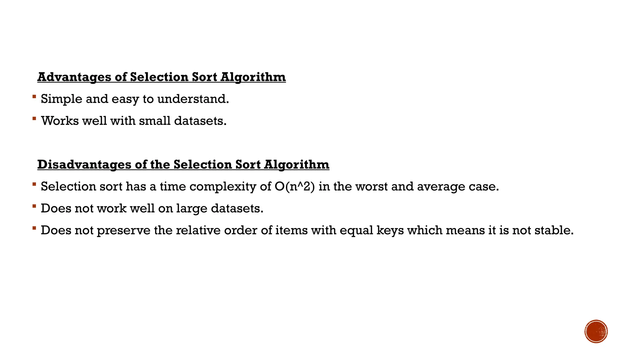 Advantages of Selection Sort Algorithm
 Simple and easy to understand.
 Works well with small datasets.
Disadvantages of the Selection Sort Algorithm
 Selection sort has a time complexity of O(n^2) in the worst and average case.
 Does not work well on large datasets.
 Does not preserve the relative order of items with equal keys which means it is not stable.
 