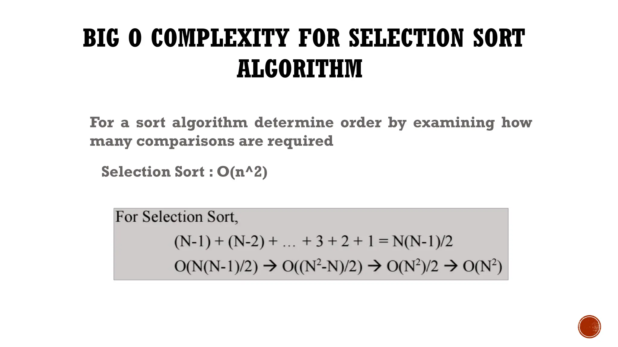 BIG O COMPLEXITY FOR SELECTION SORT
ALGORITHM
For a sort algorithm determine order by examining how
many comparisons are required
Selection Sort : O(n^2)
 