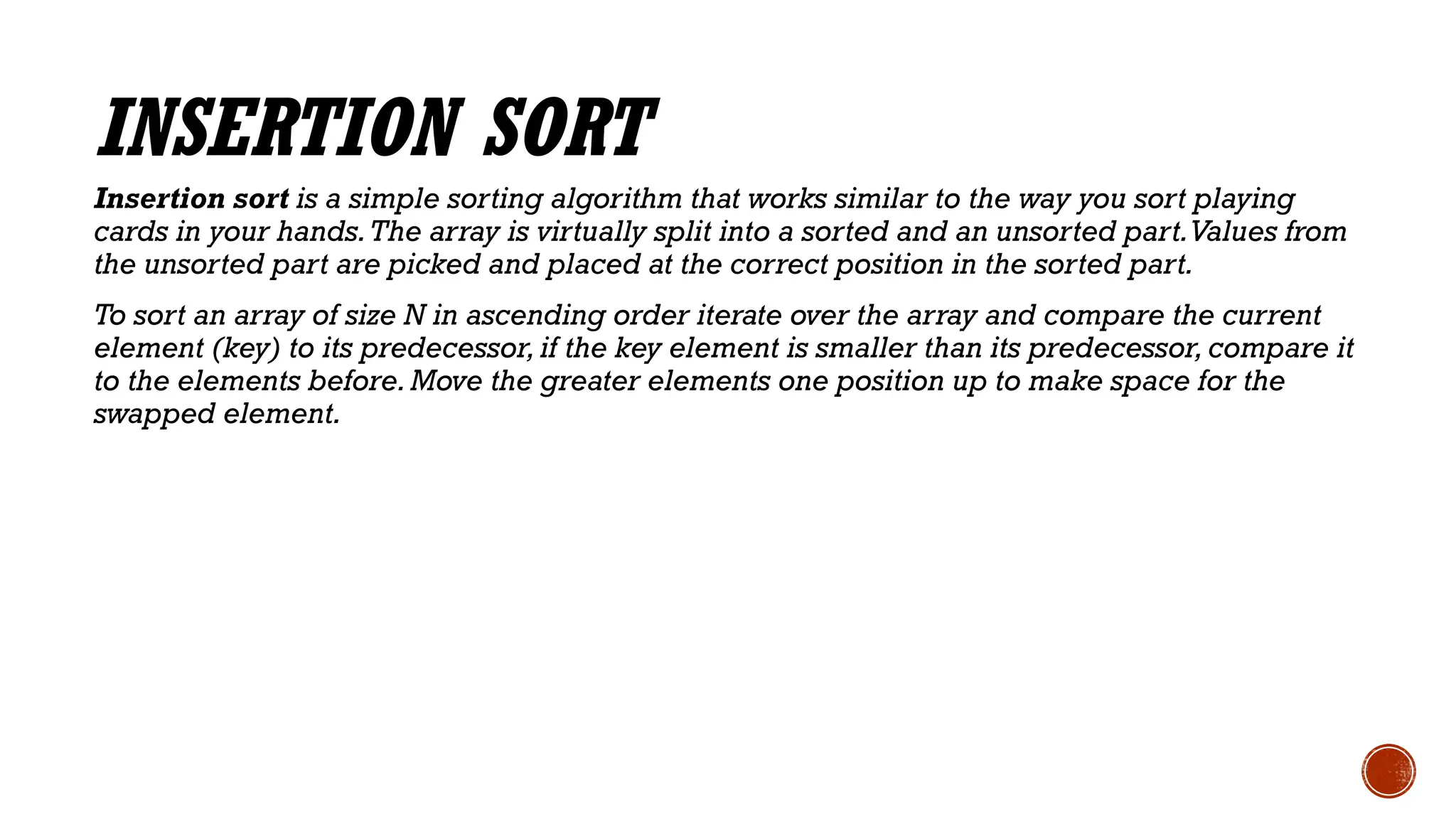 INSERTION SORT
Insertion sort is a simple sorting algorithm that works similar to the way you sort playing
cards in your hands.The array is virtually split into a sorted and an unsorted part.Values from
the unsorted part are picked and placed at the correct position in the sorted part.
To sort an array of size N in ascending order iterate over the array and compare the current
element (key) to its predecessor,if the key element is smaller than its predecessor, compare it
to the elements before.Move the greater elements one position up to make space for the
swapped element.
 