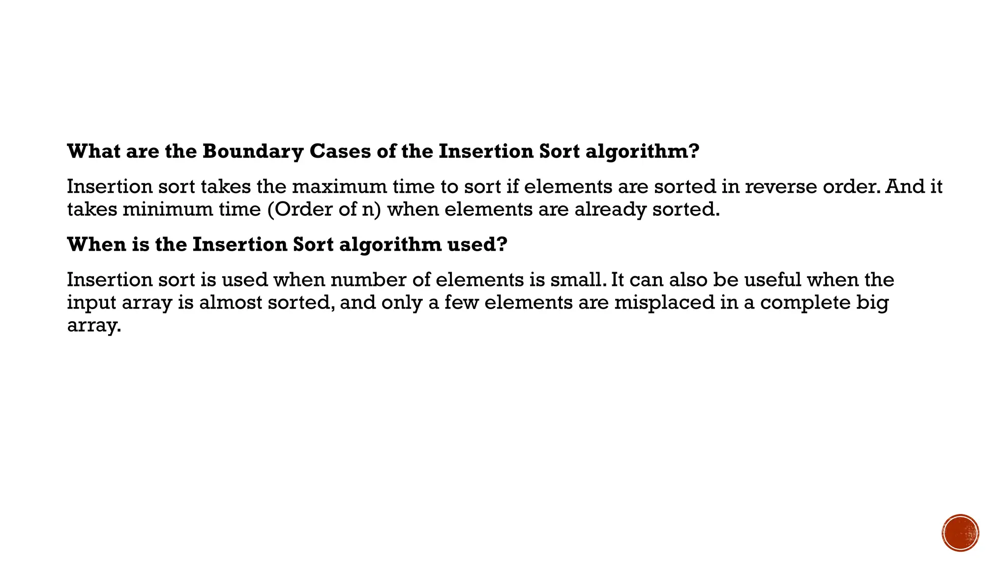 What are the Boundary Cases of the Insertion Sort algorithm?
Insertion sort takes the maximum time to sort if elements are sorted in reverse order. And it
takes minimum time (Order of n) when elements are already sorted.
When is the Insertion Sort algorithm used?
Insertion sort is used when number of elements is small. It can also be useful when the
input array is almost sorted, and only a few elements are misplaced in a complete big
array.
 