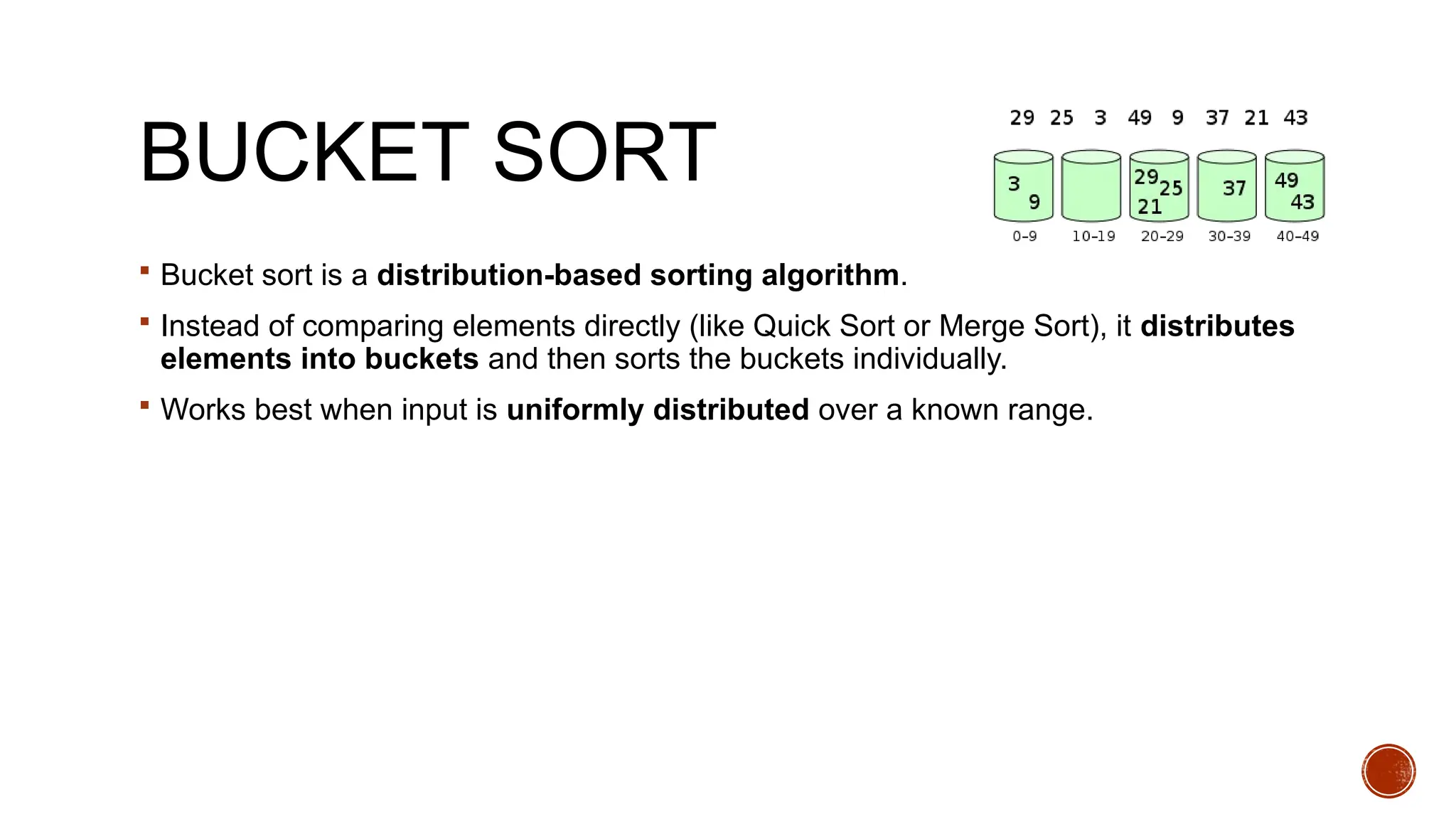 BUCKET SORT
 Bucket sort is a distribution-based sorting algorithm.
 Instead of comparing elements directly (like Quick Sort or Merge Sort), it distributes
elements into buckets and then sorts the buckets individually.
 Works best when input is uniformly distributed over a known range.
 