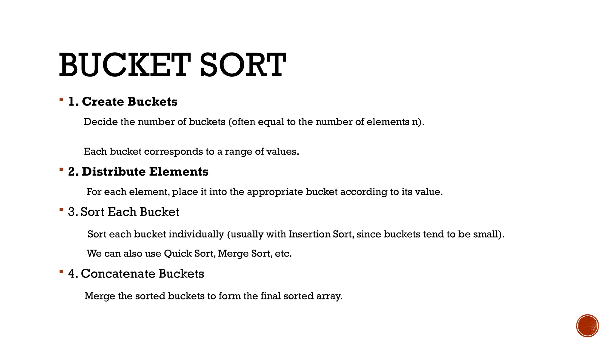 BUCKET SORT
 1. Create Buckets
Decide the number of buckets (often equal to the number of elements n).
Each bucket corresponds to a range of values.
 2. Distribute Elements
For each element, place it into the appropriate bucket according to its value.
 3. Sort Each Bucket
Sort each bucket individually (usually with Insertion Sort, since buckets tend to be small).
We can also use Quick Sort, Merge Sort, etc.
 4. Concatenate Buckets
Merge the sorted buckets to form the final sorted array.
 