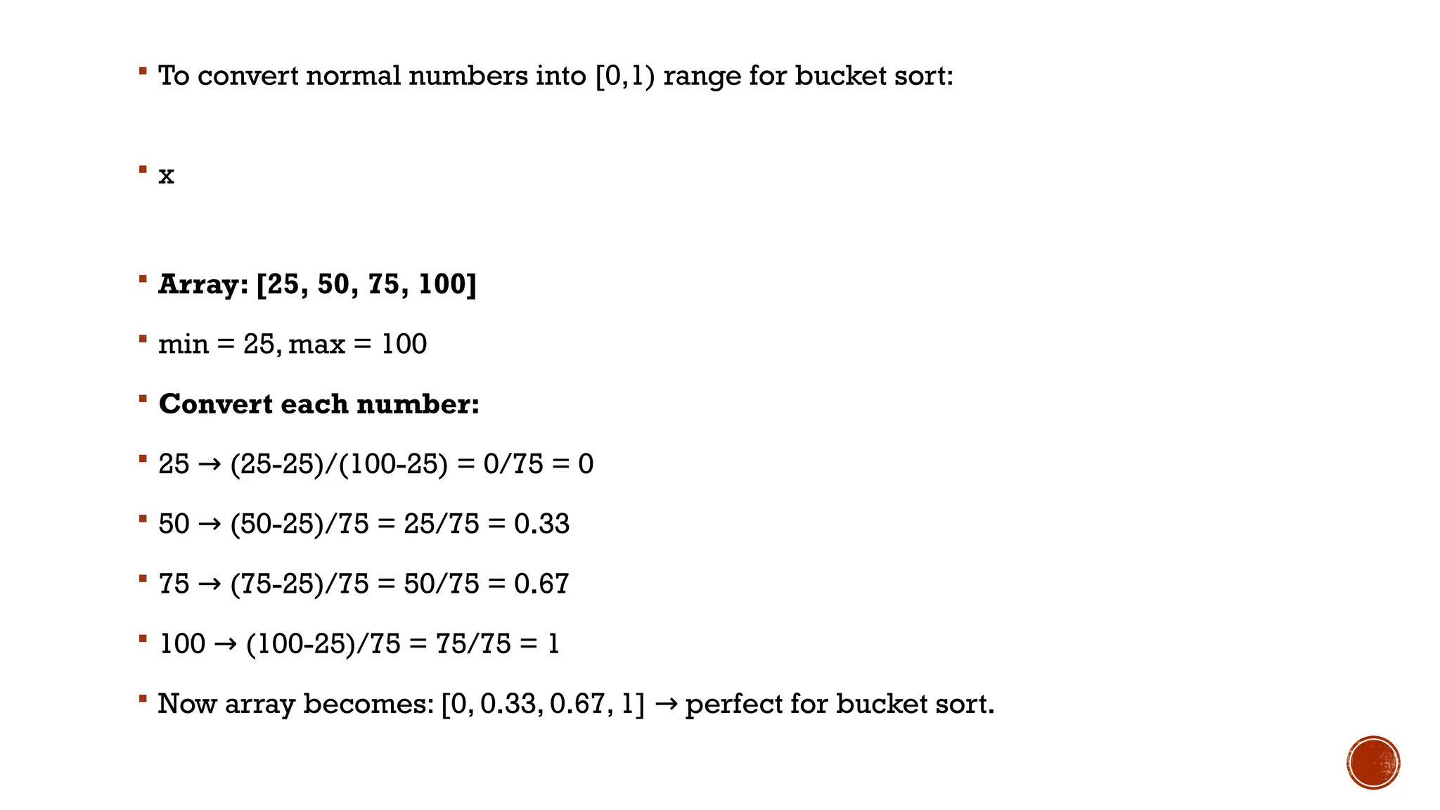  To convert normal numbers into [0,1) range for bucket sort:
 x
 Array: [25, 50, 75, 100]
 min = 25, max = 100
 Convert each number:
 25 (25-25)/(100-25) = 0/75 = 0
→
 50 (50-25)/75 = 25/75 = 0.33
→
 75 (75-25)/75 = 50/75 = 0.67
→
 100 (100-25)/75 = 75/75 = 1
→
 Now array becomes: [0, 0.33, 0.67, 1] perfect for bucket sort.
→
 