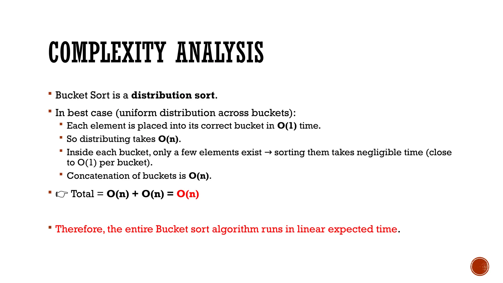 COMPLEXITY ANALYSIS
 Bucket Sort is a distribution sort.
 In best case (uniform distribution across buckets):
 Each element is placed into its correct bucket in O(1) time.
 So distributing takes O(n).
 Inside each bucket, only a few elements exist sorting them takes negligible time (close
→
to O(1) per bucket).
 Concatenation of buckets is O(n).
 👉 Total = O(n) + O(n) = O(n)
 Therefore, the entire Bucket sort algorithm runs in linear expected time.
 