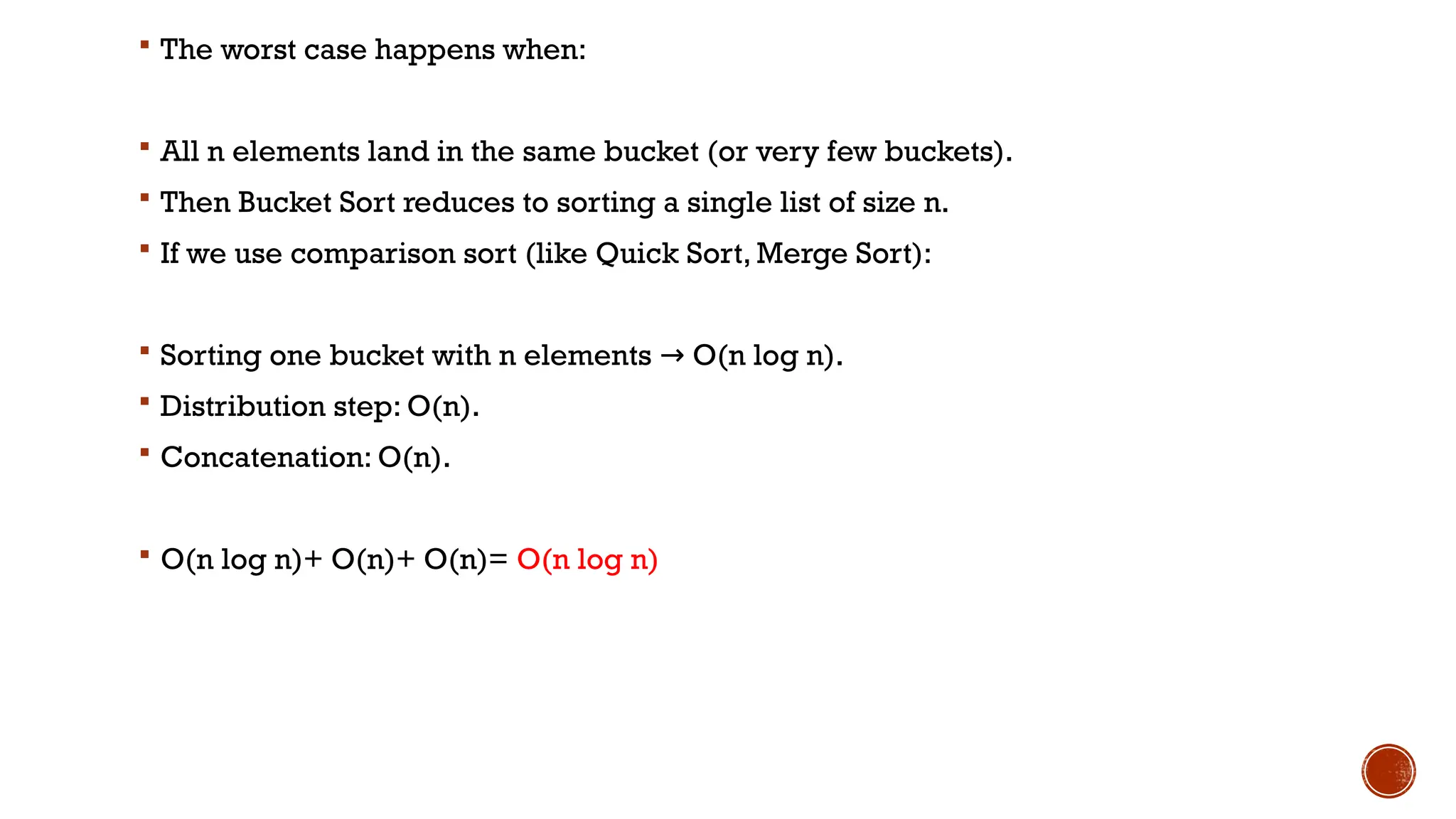  The worst case happens when:
 All n elements land in the same bucket (or very few buckets).
 Then Bucket Sort reduces to sorting a single list of size n.
 If we use comparison sort (like Quick Sort, Merge Sort):
 Sorting one bucket with n elements O(n log n).
→
 Distribution step: O(n).
 Concatenation: O(n).
 O(n log n)+ O(n)+ O(n)= O(n log n)
 
