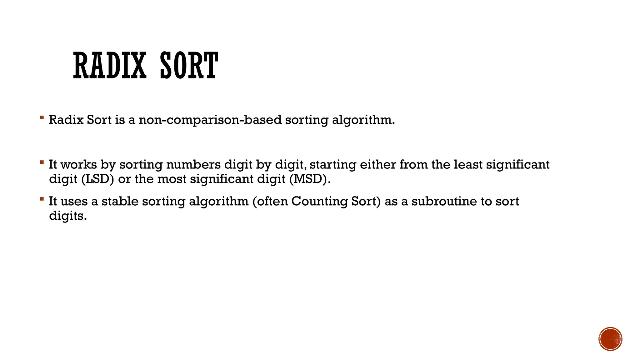 RADIX SORT
 Radix Sort is a non-comparison-based sorting algorithm.
 It works by sorting numbers digit by digit, starting either from the least significant
digit (LSD) or the most significant digit (MSD).
 It uses a stable sorting algorithm (often Counting Sort) as a subroutine to sort
digits.
 