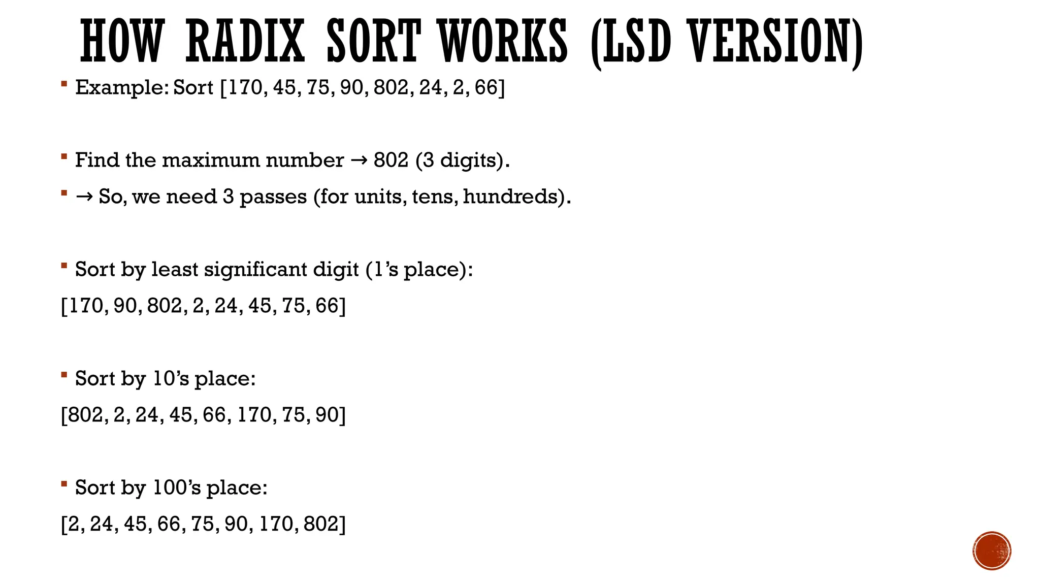 HOW RADIX SORT WORKS (LSD VERSION)
 Example: Sort [170, 45, 75, 90, 802, 24, 2, 66]
 Find the maximum number 802 (3 digits).
→
 → So, we need 3 passes (for units, tens, hundreds).
 Sort by least significant digit (1’s place):
[170, 90, 802, 2, 24, 45, 75, 66]
 Sort by 10’s place:
[802, 2, 24, 45, 66, 170, 75, 90]
 Sort by 100’s place:
[2, 24, 45, 66, 75, 90, 170, 802]
 