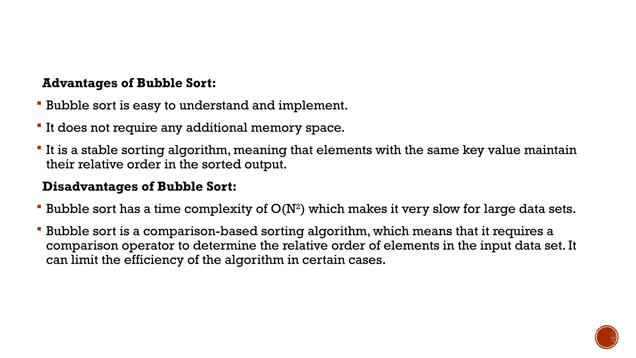 Advantages of Bubble Sort:
 Bubble sort is easy to understand and implement.
 It does not require any additional memory space.
 It is a stable sorting algorithm, meaning that elements with the same key value maintain
their relative order in the sorted output.
Disadvantages of Bubble Sort:
 Bubble sort has a time complexity of O(N2
) which makes it very slow for large data sets.
 Bubble sort is a comparison-based sorting algorithm, which means that it requires a
comparison operator to determine the relative order of elements in the input data set. It
can limit the efficiency of the algorithm in certain cases.
 