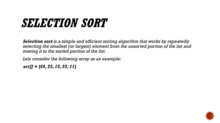 SELECTION SORT
Selection sort is a simple and efficient sorting algorithm that works by repeatedly
selecting the smallest (or largest) element from the unsorted portion of the list and
moving it to the sorted portion of the list.
Lets consider the following array as an example:
arr[] = {64, 25, 12, 22, 11}
 