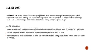 BUBBLE SORT
Bubble Sort is the simplest sorting algorithm that works by repeatedly swapping the
adjacent elements if they are in the wrong order.This algorithm is not suitable for large
data sets as its average and worst-case time complexity is quite high.
In this algorithm,
 traverse from left and compare adjacent elements and the higher one is placed at right side.
 In this way, the largest element is moved to the rightmost end at first.
 This process is then continued to find the second largest and place it and so on until the data
is sorted.
 