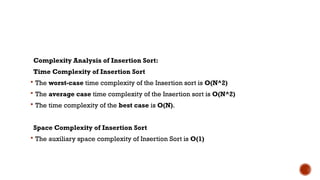 Complexity Analysis of Insertion Sort:
Time Complexity of Insertion Sort
 The worst-case time complexity of the Insertion sort is O(N^2)
 The average case time complexity of the Insertion sort is O(N^2)
 The time complexity of the best case is O(N).
Space Complexity of Insertion Sort
 The auxiliary space complexity of Insertion Sort is O(1)
 