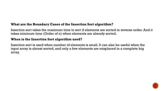 What are the Boundary Cases of the Insertion Sort algorithm?
Insertion sort takes the maximum time to sort if elements are sorted in reverse order. And it
takes minimum time (Order of n) when elements are already sorted.
When is the Insertion Sort algorithm used?
Insertion sort is used when number of elements is small. It can also be useful when the
input array is almost sorted, and only a few elements are misplaced in a complete big
array.
 