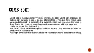 COMB SORT
Comb Sort is mainly an improvement over Bubble Sort. Comb Sort improves on
Bubble Sort by using a gap of the size of more than 1.The gap starts with a large
value and shrinks by a factor of 1.3 in every iteration until it reaches the value 1.
Thus Comb Sort removes more than one inversion count with one swap and
performs better than Bubble Sort.
The shrink factor has been empirically found to be 1.3 (by testing Combsort on
over 200,000 random lists)
Although it works better than Bubble Sort on average, worst-case remains O(n2
).
 