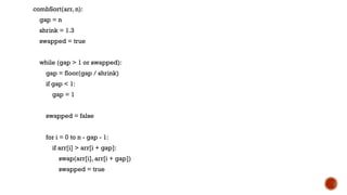 combSort(arr, n):
gap = n
shrink = 1.3
swapped = true
while (gap > 1 or swapped):
gap = floor(gap / shrink)
if gap < 1:
gap = 1
swapped = false
for i = 0 to n - gap - 1:
if arr[i] > arr[i + gap]:
swap(arr[i], arr[i + gap])
swapped = true
 
