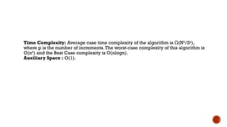 Time Complexity: Average case time complexity of the algorithm is (N
Ω 2
/2p
),
where p is the number of increments.The worst-case complexity of this algorithm is
O(n2
) and the Best Case complexity is O(nlogn).
Auxiliary Space : O(1).
 