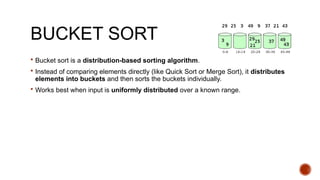 BUCKET SORT
 Bucket sort is a distribution-based sorting algorithm.
 Instead of comparing elements directly (like Quick Sort or Merge Sort), it distributes
elements into buckets and then sorts the buckets individually.
 Works best when input is uniformly distributed over a known range.
 