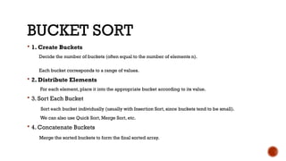 BUCKET SORT
 1. Create Buckets
Decide the number of buckets (often equal to the number of elements n).
Each bucket corresponds to a range of values.
 2. Distribute Elements
For each element, place it into the appropriate bucket according to its value.
 3. Sort Each Bucket
Sort each bucket individually (usually with Insertion Sort, since buckets tend to be small).
We can also use Quick Sort, Merge Sort, etc.
 4. Concatenate Buckets
Merge the sorted buckets to form the final sorted array.
 