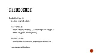 PSEUDOCODE
bucketSort(arr, n):
create n empty buckets
for i = 0 to n-1:
index = floor(n * arr[i]) // assuming 0 <= arr[i] < 1
insert arr[i] into bucket[index]
for each bucket:
sort(bucket) // insertion sort or other algorithm
concatenate all buckets
 
