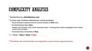 COMPLEXITY ANALYSIS
 Bucket Sort is a distribution sort.
 In best case (uniform distribution across buckets):
 Each element is placed into its correct bucket in O(1) time.
 So distributing takes O(n).
 Inside each bucket, only a few elements exist sorting them takes negligible time (close
→
to O(1) per bucket).
 Concatenation of buckets is O(n).
 👉 Total = O(n) + O(n) = O(n)
 Therefore, the entire Bucket sort algorithm runs in linear expected time.
 