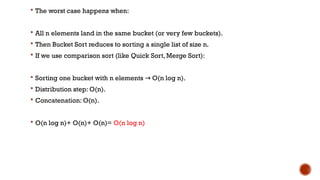  The worst case happens when:
 All n elements land in the same bucket (or very few buckets).
 Then Bucket Sort reduces to sorting a single list of size n.
 If we use comparison sort (like Quick Sort, Merge Sort):
 Sorting one bucket with n elements O(n log n).
→
 Distribution step: O(n).
 Concatenation: O(n).
 O(n log n)+ O(n)+ O(n)= O(n log n)
 
