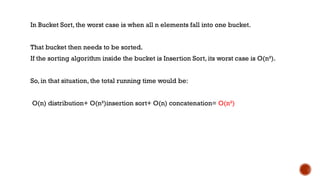 In Bucket Sort, the worst case is when all n elements fall into one bucket.
That bucket then needs to be sorted.
If the sorting algorithm inside the bucket is Insertion Sort, its worst case is O(n²).
So, in that situation, the total running time would be:
O(n) distribution+ O(n²)insertion sort+ O(n) concatenation= O(n²)
 