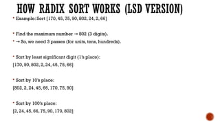 HOW RADIX SORT WORKS (LSD VERSION)
 Example: Sort [170, 45, 75, 90, 802, 24, 2, 66]
 Find the maximum number 802 (3 digits).
→
 → So, we need 3 passes (for units, tens, hundreds).
 Sort by least significant digit (1’s place):
[170, 90, 802, 2, 24, 45, 75, 66]
 Sort by 10’s place:
[802, 2, 24, 45, 66, 170, 75, 90]
 Sort by 100’s place:
[2, 24, 45, 66, 75, 90, 170, 802]
 