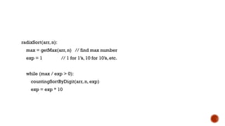 radixSort(arr, n):
max = getMax(arr, n) // find max number
exp = 1 // 1 for 1’s, 10 for 10’s, etc.
while (max / exp > 0):
countingSortByDigit(arr, n, exp)
exp = exp * 10
 