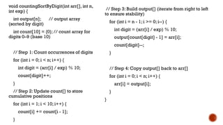 void countingSortByDigit(int arr[], int n,
int exp) {
int output[n]; // output array
(sorted by digit)
int count[10] = {0}; // count array for
digits 0–9 (base 10)
// Step 1: Count occurrences of digits
for (int i = 0; i < n; i++) {
int digit = (arr[i] / exp) % 10;
count[digit]++;
}
// Step 2: Update count[] to store
cumulative positions
for (int i = 1; i < 10; i++) {
count[i] += count[i - 1];
}
// Step 3: Build output[] (iterate from right to left
to ensure stability)
for (int i = n - 1; i >= 0; i--) {
int digit = (arr[i] / exp) % 10;
output[count[digit] - 1] = arr[i];
count[digit]--;
}
// Step 4: Copy output[] back to arr[]
for (int i = 0; i < n; i++) {
arr[i] = output[i];
}
}
 