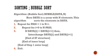 SORTING ; BUBBLE SORT
Algorithm: (Bubble Sort) BUBBLE(DATA,N)
Here DATA is a array with N elements.This
algorithm sorts the elements in DATA.
1. Repeat for PASS = 1 to N-1.
2. Repeat for i=0 to N-PASS.
3. If DATA[i] > DATA[i+1] then,
Interchange DATA[i] and DATA[i+1]
[End of IF structure]
[End of inner loop]
[End of Step 1 outer loop]
4. Exit.
 