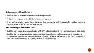 Advantages of Bubble Sort:
 Bubble sort is easy to understand and implement.
 It does not require any additional memory space.
 It is a stable sorting algorithm, meaning that elements with the same key value maintain
their relative order in the sorted output.
Disadvantages of Bubble Sort:
 Bubble sort has a time complexity of O(N2
) which makes it very slow for large data sets.
 Bubble sort is a comparison-based sorting algorithm, which means that it requires a
comparison operator to determine the relative order of elements in the input data set. It
can limit the efficiency of the algorithm in certain cases.
 