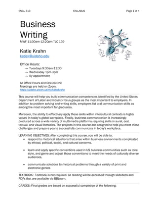 ENGL 313 SYLLABUS Page 1 of 4
Business
Writing
MWF 11:30am-12:20pm TLC 139
Katie Krahn
katiek@uidaho.edu
Office Hours:
→ Tuesdays 9:30am-11:30
→ Wednesday 1pm-3pm
→ By appointment
All Office Hours and One-on-One
Meetings are held on Zoom:
https://uidaho.zoom.us/my/katiekrahn
This course will help you build communication competencies identified by the United States
Department of Labor and industry focus groups as the most important to employers. In
addition to problem solving and writing skills, employers list oral communication skills as
among the most important for graduates.
Moreover, the ability to effectively apply these skills within intercultural contexts is highly
valued in today’s global workplace. Finally, business communication is increasingly
produced across a wide variety of multi-media platforms requiring skills in aural, oral,
textual, and visual literacies. The projects in this course are designed to help you meet these
challenges and prepare you to successfully communicate in today's workplace.
LEARNING OBJECTIVES: After completing this course, you will be able to:
• respond to rhetorical situations that arise within business environments complicated
by ethical, political, social, and cultural concerns,
• learn and apply specific conventions used in US business communities such as tone,
style, and genre and adjust those conventions to meet the needs of culturally diverse
audiences,
• communicate solutions to rhetorical problems through a variety of print and
electronic genres
TEXTBOOK: Textbook is not required. All reading will be accessed through slidedocs and
PDFs that are available via BBLearn.
GRADES: Final grades are based on successful completion of the following:
 