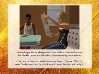 When she got home, she ignored Ethan and sat down with paper.
  The Slacker career was bound to have an opening any day now.

 Ethan ate his breakfast without commenting on Dagmar. The kids
were finally asleep and he didn’t want to wake them up with a fight.
 