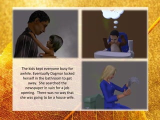 The kids kept everyone busy for
awhile. Eventually Dagmar locked
  herself in the bathroom to get
     away. She searched the
   newspaper in vain for a job
 opening. There was no way that
she was going to be a house wife.
 