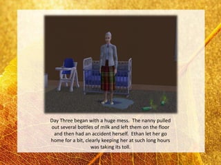 Day Three began with a huge mess. The nanny pulled
out several bottles of milk and left them on the floor
 and then had an accident herself. Ethan let her go
home for a bit, clearly keeping her at such long hours
                   was taking its toll.
 