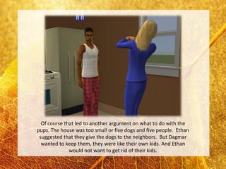 Of course that led to another argument on what to do with the
pups. The house was too small or five dogs and five people. Ethan
 suggested that they give the dogs to the neighbors. But Dagmar
  wanted to keep them, they were like their own kids. And Ethan
              would not want to get rid of their kids.
 