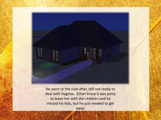 He went to the club after, still not ready to
deal with Dagmar. Ethan knew it was petty
  to leave her with the children and he
 missed his kids, but he just needed to get
                   away.
 