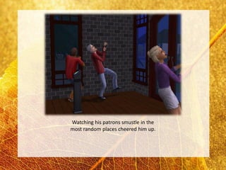 Watching his patrons smustle in the
most random places cheered him up.
 