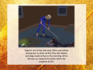 Dagmar was at her wits end, Ethan was asleep
 leaving her to clean up the mess the triplets
and dogs made at four in the morning. All he
   did was run away to his stores when she
               snapped at him.
 
