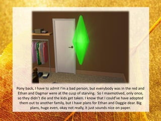 Pony back, I have to admit I’m a bad person, but everybody was in the red and
 Ethan and Dagmar were at the cusp of starving. So I maxmotived, only once,
 so they didn’t die and the kids get taken. I know that I could’ve have adopted
  them out to another family, but I have plans for Ethan and Daggie dear. Big
         plans, huge even, okay not really, it just sounds nice on paper.
 