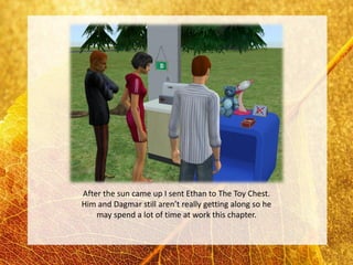 After the sun came up I sent Ethan to The Toy Chest.
Him and Dagmar still aren’t really getting along so he
    may spend a lot of time at work this chapter.
 