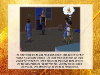 The kids rushed out to stop her, but she didn’t look back in fear her
resolve was going to weaken. She loved them and Ethan but there
was no way living here, in this house and chaos was going to work.
 She took Joy, Pepsi and Pepper with her. One day the kids would
     understand. One of them was bound to be romance too.
 